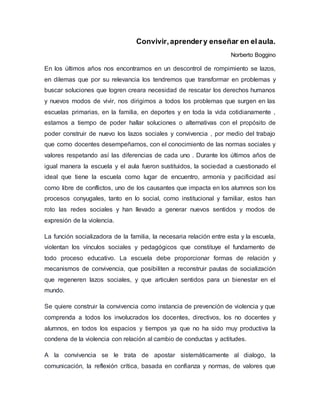 Convivir,aprendery enseñar en elaula.
Norberto Boggino
En los últimos años nos encontramos en un descontrol de rompimiento se lazos,
en dilemas que por su relevancia los tendremos que transformar en problemas y
buscar soluciones que logren creara necesidad de rescatar los derechos humanos
y nuevos modos de vivir, nos dirigimos a todos los problemas que surgen en las
escuelas primarias, en la familia, en deportes y en toda la vida cotidianamente ,
estamos a tiempo de poder hallar soluciones o alternativas con el propósito de
poder construir de nuevo los lazos sociales y convivencia , por medio del trabajo
que como docentes desempeñamos, con el conocimiento de las normas sociales y
valores respetando así las diferencias de cada uno . Durante los últimos años de
igual manera la escuela y el aula fueron sustituidos, la sociedad a cuestionado el
ideal que tiene la escuela como lugar de encuentro, armonía y pacificidad así
como libre de conflictos, uno de los causantes que impacta en los alumnos son los
procesos conyugales, tanto en lo social, como institucional y familiar, estos han
roto las redes sociales y han llevado a generar nuevos sentidos y modos de
expresión de la violencia.
La función socializadora de la familia, la necesaria relación entre esta y la escuela,
violentan los vínculos sociales y pedagógicos que constituye el fundamento de
todo proceso educativo. La escuela debe proporcionar formas de relación y
mecanismos de convivencia, que posibiliten a reconstruir pautas de socialización
que regeneren lazos sociales, y que articulen sentidos para un bienestar en el
mundo.
Se quiere construir la convivencia como instancia de prevención de violencia y que
comprenda a todos los involucrados los docentes, directivos, los no docentes y
alumnos, en todos los espacios y tiempos ya que no ha sido muy productiva la
condena de la violencia con relación al cambio de conductas y actitudes.
A la convivencia se le trata de apostar sistemáticamente al dialogo, la
comunicación, la reflexión crítica, basada en confianza y normas, de valores que
 