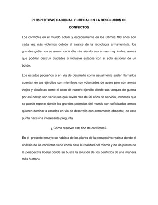 PERSPECTIVAS RACIONAL Y LIBERAL EN LA RESOLUCIÓN DE
CONFLICTOS
Los conflictos en el mundo actual y especialmente en los últimos 100 años son
cada vez más violentos debido al avance de la tecnología armamentista, los
grandes gobiernos se arman cada día más siendo sus armas muy letales, armas
que podrían destruir ciudades o inclusive estados con el solo accionar de un
botón.
Los estados pequeños o en vía de desarrollo como usualmente suelen llamarlos
cuentan en sus ejércitos con miembros con voluntades de acero pero con armas
viejas y obsoletas como el caso de nuestro ejercito donde sus tanques de guerra
por así decirlo son vehículos que llevan más de 20 años de servicio, entonces que
se puede esperar donde las grandes potencias del mundo con sofisticadas armas
quieren dominar a estados en vía de desarrollo con armamento obsoleto; de este
punto nace una interesante pregunta
¿ Cómo resolver este tipo de conflictos?.
En el presente ensayo se hablara de los pilares de la perspectiva realista donde el
análisis de los conflictos tiene como base la realidad del mismo y de los pilares de
la perspectiva liberal donde se busca la solución de los conflictos de una manera
más humana.
 