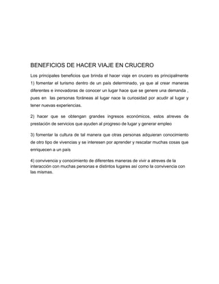 BENEFICIOS DE HACER VIAJE EN CRUCERO
Los principales beneficios que brinda el hacer viaje en crucero es principalmente
1) fomentar el turismo dentro de un país determinado, ya que al crear maneras
diferentes e innovadoras de conocer un lugar hace que se genere una demanda ,
pues en las personas foráneas al lugar nace la curiosidad por acudir al lugar y
tener nuevas experiencias.
2) hacer que se obtengan grandes ingresos económicos, estos atreves de
prestación de servicios que ayuden al progreso de lugar y generar empleo
3) fomentar la cultura de tal manera que otras personas adquieran conocimiento
de otro tipo de vivencias y se interesen por aprender y rescatar muchas cosas que
enriquecen a un país
4) convivencia y conocimiento de diferentes maneras de vivir a atreves de la
interacción con muchas personas e distintos lugares así como la convivencia con
las mismas.

 