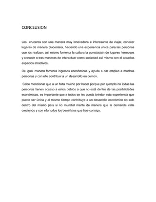CONCLUSION
Los cruceros son una manera muy innovadora e interesante de viajar, conocer
lugares de manera placentera, haciendo una experiencia única para las personas
que los realizan, así mismo fomenta la cultura la apreciación de lugares hermosos
y conocer o tras maneras de interactuar como sociedad así mismo con el aquellos
espacios atractivos.
De igual manera fomenta ingresos económicos y ayuda a dar empleo a muchas
personas y con ello contribuir a un desarrollo en común.
Cabe mencionar que a un falta mucho por hacer porque por ejemplo no todas las
personas tienen acceso a estos debido a que no está dentro de las posibilidades
económicas, es importante que a todos se les pueda brindar esta experiencia que
puede ser única y al mismo tiempo contribuye a un desarrollo económico no solo
dentro del mismo país si no mundial mente de manera que la demanda valla
creciendo y con ello todos los beneficios que trae consigo.

 