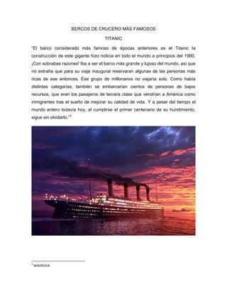 BERCOS DE CRUCERO MÁS FAMOSOS
TITANIC
“El barco considerado más famoso de épocas anteriores es el Titanic la
construcción de este gigante hizo noticia en todo el mundo a principios del 1900.
¡Con sobrabas razones! Iba a ser el barco más grande y lujoso del mundo, así que
no extraña que para su viaje inaugural reservaran algunas de las personas más
ricas de ese entonces. Ese grupo de millonarios no viajaría solo. Como había
distintas categorías, también se embarcarían cientos de personas de bajos
recursos, que eran los pasajeros de tercera clase que vendrían a América como
inmigrantes tras el sueño de mejorar su calidad de vida. Y a pesar del tiempo el
mundo entero todavía hoy, al cumplirse el primer centenario de su hundimiento,
sigue sin olvidarlo.”3

3

WIKIPEDIA

 