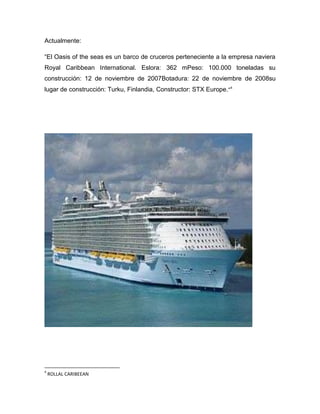 Actualmente:
“El Oasis of the seas es un barco de cruceros perteneciente a la empresa naviera
Royal Caribbean International. Eslora: 362 mPeso: 100.000 toneladas su
construcción: 12 de noviembre de 2007Botadura: 22 de noviembre de 2008su
lugar de construcción: Turku, Finlandia, Constructor: STX Europe.“4

4

ROLLAL CARIBEEAN

 
