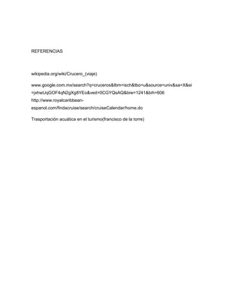 REFERENCIAS

wikipedia.org/wiki/Crucero_(viaje)
www.google.com.mx/search?q=cruceros&tbm=isch&tbo=u&source=univ&sa=X&ei
=jxhwUqGOF4qN2gXg8YEo&ved=0CGYQsAQ&biw=1241&bih=606
http://www.royalcaribbeanespanol.com/findacruise/search/cruiseCalendar/home.do
Trasportación acuática en el turismo(francisco de la torre)

 