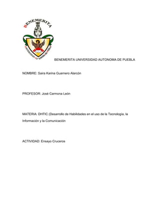BENEMERITA UNIVERSIDAD AUTONOMA DE PUEBLA

NOMBRE: Saira Karina Guarnero Alarcón

PROFESOR: José Carmona León

MATERIA: DHTIC (Desarrollo de Habilidades en el uso de la Tecnología, la
Información y la Comunicación

ACTIVIDAD: Ensayo Cruceros

 