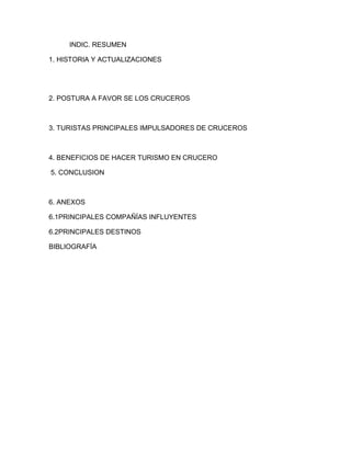 INDIC. RESUMEN
1. HISTORIA Y ACTUALIZACIONES

2. POSTURA A FAVOR SE LOS CRUCEROS

3. TURISTAS PRINCIPALES IMPULSADORES DE CRUCEROS

4. BENEFICIOS DE HACER TURISMO EN CRUCERO
5. CONCLUSION

6. ANEXOS
6.1PRINCIPALES COMPAÑÍAS INFLUYENTES
6.2PRINCIPALES DESTINOS
BIBLIOGRAFÍA

 