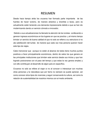 RESUMEN
Desde hace tiempo atrás los cruceros han formado parte importante

de las

fuentes de hacer turismo, de manera atractiva y divertida a lavez, pero es
actualmente están teniendo una demanda impresionante debido a que se han ido
modernizando dando un servicio cómodo e innovador.
Debido a sus actualizaciones ha llamado la atención de los turistas conllevando a
generar ingresos económicos en los lugares en que se practica y al mismo tiempo
brindar un servicio de buena calidad el que no solo se refiere a su estructura si no
ala satisfacción del turista de manera que cada vez mas persona quieran hacer
este tipo de viajes.
Cabe mencionar que aunque no están al alcance de todos tiene muchos puntos
positivos a favor principalmente económicos, dentro de estos los que genera en
las principales instituciones que brindan este servicio desde sus inicios y que han
logrado posicionarse con el paso del tiempo y que estas la vez genera empleo y
con ello contribuyen al desarrollo de algún país en específico.
Cruceros no solo se refiere al viajar si no al conocer e interactuar con muchas
otras personas y la naturaleza que por tierra no siempre se puede apreciar, así
como conocer otros tipos de vivencias y seguir conservando la cultura, así como la
relación de sustentabilidad de nosotros mismos con el medio ambiente.

 