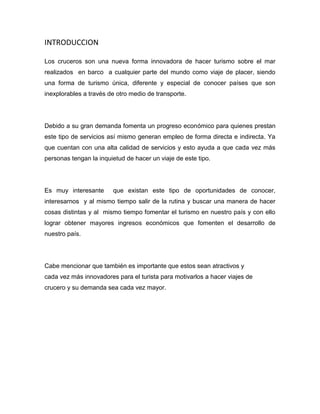 INTRODUCCION
Los cruceros son una nueva forma innovadora de hacer turismo sobre el mar
realizados en barco a cualquier parte del mundo como viaje de placer, siendo
una forma de turismo única, diferente y especial de conocer países que son
inexplorables a través de otro medio de transporte.

Debido a su gran demanda fomenta un progreso económico para quienes prestan
este tipo de servicios así mismo generan empleo de forma directa e indirecta. Ya
que cuentan con una alta calidad de servicios y esto ayuda a que cada vez más
personas tengan la inquietud de hacer un viaje de este tipo.

Es muy interesante

que existan este tipo de oportunidades de conocer,

interesarnos y al mismo tiempo salir de la rutina y buscar una manera de hacer
cosas distintas y al mismo tiempo fomentar el turismo en nuestro país y con ello
lograr obtener mayores ingresos económicos que fomenten el desarrollo de
nuestro país.

Cabe mencionar que también es importante que estos sean atractivos y
cada vez más innovadores para el turista para motivarlos a hacer viajes de
crucero y su demanda sea cada vez mayor.

 