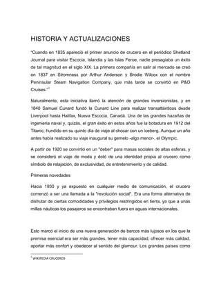 HISTORIA Y ACTUALIZACIONES
“Cuando en 1835 apareció el primer anuncio de crucero en el periódico Shetland
Journal para visitar Escocia, Islandia y las Islas Feroe, nadie presagiaba un éxito
de tal magnitud en el siglo XIX. La primera compañía en salir al mercado se creó
en 1837 en Stromness por Arthur Anderson y Brodie Wilcox con el nombre
Peninsular Steam Navigation Company, que más tarde se convirtió en P&O
Cruises.”1
Naturalmente, esta iniciativa llamó la atención de grandes inversionistas, y en
1840 Samuel Cunard fundó la Cunard Line para realizar transatlánticos desde
Liverpool hasta Halifax, Nueva Escocia, Canadá. Una de las grandes hazañas de
ingeniería naval y, quizás, el gran éxito en estos años fue la botadura en 1912 del
Titanic, hundido en su quinto día de viaje al chocar con un iceberg. Aunque un año
antes había realizado su viaje inaugural su gemelo -algo menor-, el Olympic.
A partir de 1920 se convirtió en un "deber" para masas sociales de altas esferas, y
se consideró el viaje de moda y dotó de una identidad propia al crucero como
símbolo de relajación, de exclusividad, de entretenimiento y de calidad.
Primeras novedades
Hacia 1930 y ya expuesto en cualquier medio de comunicación, el crucero
comenzó a ser una llamada a la "revolución social". Era una forma alternativa de
disfrutar de ciertas comodidades y privilegios restringidos en tierra, ya que a unas
millas náuticas los pasajeros se encontraban fuera en aguas internacionales.

Esto marcó el inicio de una nueva generación de barcos más lujosos en los que la
premisa esencial era ser más grandes, tener más capacidad, ofrecer más calidad,
aportar más confort y obedecer al sentido del glamour. Los grandes países como
1

WIKIPEDIA CRUCEROS

 