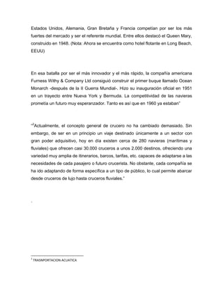 Estados Unidos, Alemania, Gran Bretaña y Francia competían por ser los más
fuertes del mercado y ser el referente mundial. Entre ellos destacó el Queen Mary,
construido en 1948. (Nota: Ahora se encuentra como hotel flotante en Long Beach,
EEUU)

En esa batalla por ser el más innovador y el más rápido, la compañía americana
Furness Withy & Company Ltd consiguió construir el primer buque llamado Ocean
Monarch -después de la II Guerra Mundial-. Hizo su inauguración oficial en 1951
en un trayecto entre Nueva York y Bermuda. La competitividad de las navieras
prometía un futuro muy esperanzador. Tanto es así que en 1960 ya estaban”

“2Actualmente, el concepto general de crucero no ha cambiado demasiado. Sin
embargo, de ser en un principio un viaje destinado únicamente a un sector con
gran poder adquisitivo, hoy en día existen cerca de 280 navieras (marítimas y
fluviales) que ofrecen casi 30.000 cruceros a unos 2.000 destinos, ofreciendo una
variedad muy amplia de itinerarios, barcos, tarifas, etc. capaces de adaptarse a las
necesidades de cada pasajero o futuro crucerista. No obstante, cada compañía se
ha ido adaptando de forma específica a un tipo de público, lo cual permite abarcar
desde cruceros de lujo hasta cruceros fluviales.”

.

2

TRASNPORTACION ACUATICA

 