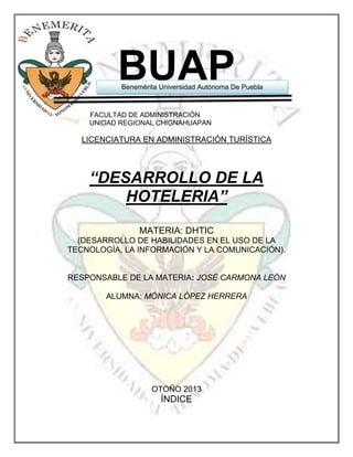 BUAP

Benemérita Universidad Autónoma De Puebla

FACULTAD DE ADMINISTRACIÓN
UNIDAD REGIONAL CHIGNAHUAPAN

LICENCIATURA EN ADMINISTRACIÓN TURÍSTICA

“DESARROLLO DE LA
HOTELERIA”
MATERIA: DHTIC
(DESARROLLO DE HABILIDADES EN EL USO DE LA
TECNOLOGÍA, LA INFORMACIÓN Y LA COMUNICACIÓN).

RESPONSABLE DE LA MATERIA: JOSÉ CARMONA LEÓN
ALUMNA: MÓNICA LÓPEZ HERRERA

OTOÑO 2013

ÍNDICE

 