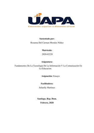 Sustentado por:
Rosanna Del Carmen Morales Núñez
Matrícula:
2020-02220
Asignatura:
Fundamentos De La Tecnología De La Información Y La Comunicación En
La Educacion.
Asignación: Ensayo
Facilitadora:
Solanlly Martinez
Santiago, Rep. Dom.
Febrero, 2020
 
