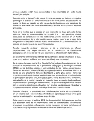 jóvenes actuales están más concentrados y mas internados en                                                                                                                                                              este medio
tecnológico y digital.

Por esta razón la formación del cuerpo docente es uno de los factores principales
para lograr el éxito de la formación ubicua en las instituciones educativas ello no
puede no debe ser pasado por alto ya que la planificación de una estrategia de
formación adecuada a los caracteres del cuerpo docente en su contexto resultara
primordial.

Pero en la medida que el acceso en todo momento y/o lugar por parte de los
alumnos, dada la implementación del modelo 1 a 1, sin garantizar niveles
adecuados de conectividad en las instituciones, puede redundar en un fuerte
desaprovechamiento de la intervención que se realice, como lo es el caso de la
fotografía de la expositora Claudia Nuñoz en el webinar 2012, donde menciona un
colegio, en donde llega la luz por 2 horas diarias.

Resulta relevante destacar       además, la de la importancia de ofrecer
capacitaciones que hagan epicentro en la construcción de capacidades
pedagógicas en el uso de las TIC y no solamente la alfabetización digital básica.

De igual forma terminaría la polémica de la prohibición de los celulares en el aula,
                                No se puede mostrar la imagen. Puede que su equipo no tenga suficiente memoria para abrir la imagen o que ésta esté dañada. Reinicie el equipo y , a continuación, abra el archiv o de
                                nuev o. Si sigue apareciendo la x roja, puede que tenga que borrar la imagen e insertarla de nuev o.




pues ya no seria un problema sino se convertiría en una necesidad.

De la misma forma en que la Dra. Claudia Muñoz en la conferencia webinar, dio a
conocer la implementación de la plataforma pedagógica y tecnológica llamada
SMILE en los distintos colegios y universidades de los países desarrollados.
Desde mi escenario laboral (SENA) he experimentado el aprendizaje Ubicuo a
través de una plataforma llamada Blackboard y Sofía plus, donde tanto los
docentes como los estudiantes pueden interactuar en una forma virtual mediante
la participación de foros, chat, trabajos grupales, envío de actividades, entre otros,
esta plataforma la pueden manejar en cualquier lugar y espacio desde cualquier
dispositivo móvil que tengan en el momento. De igual manera podríamos trabajar
con el programa google docs, el cual es muy practico y propicio para interactuar y
compartir documentos e ideas, tanto el profesor como los estudiantes.

También ofrecería y promovería una plataforma para aplicar los conocimientos
en un entorno real, en donde las actividades de aprendizaje ubicuo sirvan para
motivar la participación y aprendizaje auto- dirigido.

Cabe mencionar que el webinar 2012 fue la oportunidad de importantes aportes
que dependen tanto de los interventores, como los conferencistas, así como las
propuestas presentadas en los propios temas trabajados por cada participante; el
cual, resultó muy significativo en relación al tema del aprendizaje ubicuo.
 