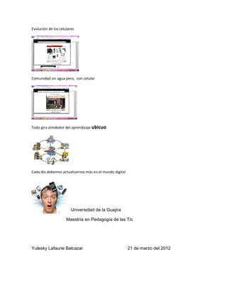 Evolución de los celulares




Comunidad sin agua pero, con celular




Todo gira alrededor del aprendizaje ubicuo




Cada día debemos actualizarnos más en el mundo digital




                        Universidad de la Guajira

                     Maestría en Pedagogía de las Tic




Yulesky Lafaurie Balcazar                                21 de marzo del 2012
 