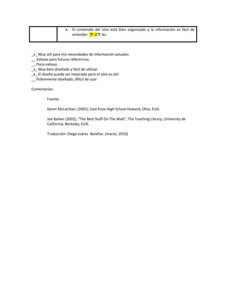 El contenido del sitio está bien organizado y la información es fácil de
                        entender  Sí No



_x_ Muy útil para mis necesidades de información actuales
__ Valioso para futuras referencias
__ Poco valioso.
_x_ Muy bien diseñado y fácil de utilizar
_x_ El diseño puede ser mejorado pero el sitio es útil
__ Pobremente diseñado, difícil de usar

Comentarios:

         Fuente:

         Karen McLachlan, (2002), East Knox High School Howard, Ohio, EUA.

         Joe Barker (2002), “The Best Stuff On The Web”, The Teaching Library, University de
         California, Berkeley, EUA.

         Traducción: Diego Juárez Bolaños (marzo, 2010)
 