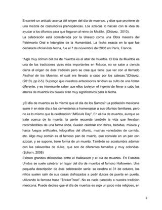 Encontré un artículo acerca del origen del día de muertos, y dice que proviene de
una mezcla de costumbres prehispánicas. Los aztecas lo hacían con la idea de
ayudar a los difuntos para que llegaran al reino de Mictlán. (Chávez, 2010).
La celebración está considerada por la Unesco como una Obra maestra del
Patrimonio Oral e Intangible de la Humanidad. La fecha exacta en la que fue
declarada oficial ésta fecha, fue el 7 de noviembre del 2003 en París, Francia.


“Algo muy común del día de muertos es el altar de muertos. El Día de Muertos es
una de las tradiciones vivas más importantes en México, no se sabe a ciencia
cierta el origen de ésta tradición pero se cree que tiene que ver con el llamado
Festival de los Muertos, el cual era llevado a cabo por los aztecas.”(Chávez,
(2010). pp.2-5). Supongo que nuestros antecesores rendían su culto de una forma
diferente, y es interesante saber que ellos tuvieron el ingenio de llevar a cabo los
altares de muertos los cuales eran muy significativos para la fecha.


¿El día de muertos es lo mismo que el día de los Santos? La población mexicana
suele ir en éste día a los cementerios a homenajear a sus difuntos familiares, pero
no es lo mismo que la celebración “AllSouls Day”. En el día de muertos, aunque se
trate acerca de la muerte, la gente recuerda también la vida que llevaban
recordándolos de una forma linda. Suelen celebrar con flores, bebidas, música y
hasta fuegos artificiales, fotografías del difunto, muchas variedades de comida,
etc. Algo muy común es el famoso pan de muerto, que consiste en un pan con
azúcar, y se supone, tiene forma de un muerto. También se acostumbra adornar
con las calaveritas de dulce, que son de diferentes tamaños y muy coloridas.
(Schorn, 2008)
Existen grandes diferencias entre el Halloween y el día de muertos. En Estados
Unidos se suele celebrar en lugar del día de muertos el famoso Halloween. Una
pequeña descripción de ésta celebración sería: se celebra el 31 de octubre, los
niños suelen salir de sus casas disfrazados a pedir dulces de puerta en puerta,
utilizando la famosa frase “TrickorTreat”. No es nada parecido a nuestra tradición
mexicana. Puede decirse que el día de muertos es algo un poco más religioso, en


                                                                                       2
 