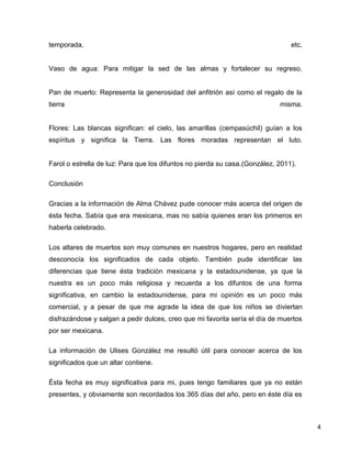 temporada,                                                                      etc.


Vaso de agua: Para mitigar la sed de las almas y fortalecer su regreso.


Pan de muerto: Representa la generosidad del anfitrión así como el regalo de la
tierra                                                                      misma.


Flores: Las blancas significan: el cielo, las amarillas (cempasúchil) guían a los
espíritus y significa la Tierra. Las flores moradas representan el luto.


Farol o estrella de luz: Para que los difuntos no pierda su casa.(González, 2011).

Conclusión

Gracias a la información de Alma Chávez pude conocer más acerca del origen de
ésta fecha. Sabía que era mexicana, mas no sabía quienes eran los primeros en
haberla celebrado.

Los altares de muertos son muy comunes en nuestros hogares, pero en realidad
desconocía los significados de cada objeto. También pude identificar las
diferencias que tiene ésta tradición mexicana y la estadounidense, ya que la
nuestra es un poco más religiosa y recuerda a los difuntos de una forma
significativa, en cambio la estadounidense, para mi opinión es un poco más
comercial, y a pesar de que me agrade la idea de que los niños se diviertan
disfrazándose y salgan a pedir dulces, creo que mi favorita sería el día de muertos
por ser mexicana.

La información de Ulises González me resultó útil para conocer acerca de los
significados que un altar contiene.

Ésta fecha es muy significativa para mi, pues tengo familiares que ya no están
presentes, y obviamente son recordados los 365 días del año, pero en éste día es



                                                                                       4
 