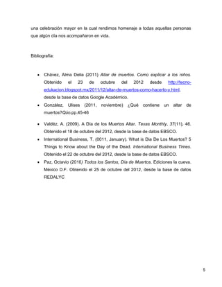 una celebración mayor en la cual rendimos homenaje a todas aquellas personas
que algún día nos acompañaron en vida.



Bibliografía:



       Chávez, Alma Delia (2011) Altar de muertos. Como explicar a los niños.
       Obtenido    el   23     de     octubre   del     2012    desde    http://tecno-
       edukacion.blogspot.mx/2011/12/altar-de-muertos-como-hacerlo-y.html,
       desde la base de datos Google Académico.
       González,   Ulises    (2011,   noviembre)      ¿Qué   contiene   un   altar   de
       muertos?Qúo.pp.45-46

       Valdéz, A. (2009). A Día de los Muertos Altar. Texas Monthly, 37(11), 46.
       Obtenido el 18 de octubre del 2012, desde la base de datos EBSCO.
       International Business, T. (0011, January). What is Dia De Los Muertos? 5
       Things to Know about the Day of the Dead. International Business Times.
       Obtenido el 22 de octubre del 2012, desde la base de datos EBSCO.
       Paz, Octavio (2010) Todos los Santos, Día de Muertos. Ediciones la cueva.
       México D.F. Obtenido el 25 de octubre del 2012, desde la base de datos
       REDALYC




                                                                                          5
 