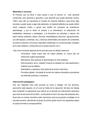 Materiales o recursos.
El Proceso que se lleva a cabo ayuda a que el alumno no solo aprenda
contenidos, sino aprenda a aprender y que aprenda que puede aprender (Jones,
1997), para ello es importante el manejo de material didáctico, para tener algo
concreto y poder pasar a algo más abstracto; el material didáctico se puede definir
como cualquier medio o ayuda que facilite los procesos de enseñanza-
aprendizaje, y por lo tanto, el acceso a la información, la adquisición de
habilidades, destrezas y estrategias, y la formación de actitudes y valores. De
igual manera podemos utilizar recursos metodológicos (técnicas, agrupamientos,
uso del espacio y el tiempo, etc.), recursos ambientales (vinculación de contenidos
al entorno próximo) y recursos materiales (materiales no convencionales, tomados
de la vida cotidiana, construidos por el propio alumno, etc.).
Hay cinco funciones básicas de los recursos que se utilizan estas son:
- Innovadora: Cada nuevo tipo de medio plantea un nuevo tipo de
interacción sujeto aprendizaje.
- Motivadora: Que acerque el aprendizaje a la vida cotidiana.
- Estructuradora: de la realidad Traduce la realidad con más plasticidad y
realismo que la palabra.
- Solicitadora u operativa: Que potencie la acción instructiva.
- Formativa global: Vinculada al mundo de valores educativos promotores
de actitudes positivas y creadoras
Intervención pedagógica.
Una vez realizado todo este proceso se inicia a trabajar con los alumnos,
aprovecho este espacio, en el cual se habla de la ejecución del plan de trabajo
para compartir la experiencia que obtuve en el periodo de intervención educativa
que inicia el día lunes 22 de Abril, concluyendo el día 3 de mayo del presente año.
Pues bien en primer momento cabe mencionar que los proyectos a trabajar en la
escuela primaria, atendiendo al grupo de primer grado fueron los siguientes según
el campo formativo correspondiente.
 