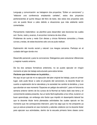Lenguaje y comunicación: se trabajaron dos proyectos; “Editar un cancionero” y
“elaborar una conferencia empleando carteles”, estos dos proyectos
pertenecientes al quinto bloque del libro de texto, des estos dos proyectos solo
uno se puedo llevar a cabo debido a situaciones que más adelante serán
comentadas.
Pensamiento matemático: se planificó para desarrollar seis lecciones las cuales
son: Sumo, resto y avanzo, A encontrar números de dos cifras
Problemas de suma y resta Con dieces y cincos Números conocidos y líneas
curvas y rectas, de estas lecciones solo una se pudo realizar.
Exploración del mundo social y natural: Los riesgos cercanos. Participo en el
cuidado del lugar donde vivo
Desarrollo personal y para la convivencia: Dialogamos para solucionar diferencias
y mejorar nuestro entorno.
De los dos campos formativos anteriores, no se puedo ejecutar en ningún
momento el plan de trabajo estructurado para estos temas.
Factores que intervienen en la práctica…
He aquí el por qué de mi no ejecución del plan original de trabajo, pues en primer
lugar, solo pude llevar a cabo el proyecto del cancionero, la docente titular en
cuanto a exploración de la naturaleza y la sociedad me cambio la temática, y tuve
que abordar en ese momento “Especies en peligro de extinción”, para mi fortuna la
semana anterior dentro de los cursos de la Normal se había dado ese tema y el
conocimiento estaba presente, fue un tanto fácil explicarles a los niños, tuvieron un
buen aprendizaje, sin embargo otro factor que impidió mi desempeño laboral fue
que la docente titular tenía planeadas actividades las cuales ejecuto en los
momento que me correspondía intervenir, pero fue algo que no me arrepiento ya
que yo estuve presente en ese momento y además colabore con la docente titular
para ejecutar sus actividades, dentro de la escuela primaria tiene clases como
 