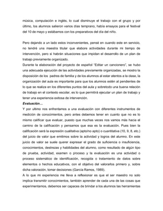 música, computación e inglés, lo cual disminuye el trabajo con el grupo y por
último, los alumnos salieron varios días temprano, había ensayos para el festival
del 10 de mayo y estábamos con los preparativos del día del niño.
Pero dejando a un lado estos inconvenientes, pensé en cuando este en servicio,
no tendré una maestra titular que elabore actividades durante mi tiempo de
intervención, pero si habrán situaciones que impidan el desarrollo de un plan de
trabajo previamente organizado.
Durante la elaboración del proyecto de español “Editar un cancionero”, se hubo
una adecuada ejecución de las actividades previamente organizadas, se mostro la
disposición de los padres de familia y de los alumnos al estar atentos a la clase, la
organización del aula es importante para que los alumnos estén al pendientes de
lo que se realiza en los diferentes puntos del aula y sobretodo una buena relación
de trabajo en el contexto escolar, es lo que permitirá ejecutar un plan de trabajo y
tener una experiencia exitosa de intervención.
Evaluación…
Y por ultimo nos enfrentamos a una evaluación con diferentes instrumentos de
medición de conocimientos, pero antes debemos tener en cuanto que no es lo
mismo calificar que evaluar, puesto que muchas veces nos vamos más hacia el
camino de la calificación y pensamos que esa es la evaluación. Pues bien la
calificación será la expresión cualitativa (apto/no apto) o cuantitativa (10, 9, 8, etc.)
del juicio de valor que emitimos sobre la actividad y logros del alumno. En este
juicio de valor se suele querer expresar el grado de suficiencia o insuficiencia,
conocimientos, destrezas y habilidades del alumno, como resultado de algún tipo
de prueba, actividad, examen o proceso y la evaluación es una actividad o
proceso sistemático de identificación, recogida o tratamiento de datos sobre
elementos o hechos educativos, con el objetivo del valorarlos primero y, sobre
dicha valoración, tomar decisiones (García Ramos, 1989).
A lo que mi experiencia me lleva a reflexionar es que el ser maestro no solo
implica transmitir conocimientos, también aprender de cada una de las cosas que
experimentamos, debemos ser capaces de brindar a los alumnos las herramientas
 