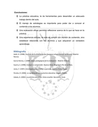 Conclusiones:
† La práctica educativa, te da herramientas para desarrollar un adecuado
trabajo dentro del aula.
† El manejo de estrategias es importante para poder dar a conocer el
contenido a los alumnos.
† Una evaluación eficaz permitirá reflexionar acerca de lo que se hace en la
práctica.
† Una experiencia exitosa, no solo es cumplir con montón de contenido, sino
establecer relaciones con los alumnos y que adquieran un verdadero
aprendizaje.
Bibliografía
Aebli, H. (1998). Factores de la enseñanza que favorecen el aprendizaje autónomo. Madrid:
Narcea.
García Ramos, J. (1989). Bases pedagógicas de la evaluación . Madrid: Síntesis.
Guerra, S. (1998). Evaluar es comprender. Buenos Aires: Magisterio Rio de la Plata.
Jones, F. (1997). Estrategias para enseñar a aprender. Buenos Aires: Aique.
Perales, R. (2006). La significación de la practica educativa. México: Paidós.
Zabala, A. (2002). La práctica educativa. Cómo enseñar. Barcelona: Graó.
 
