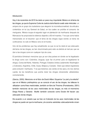 Introducción:
Hoy 4 de noviembre de 2015 ha dado un paso muy importante México en el tema de
las drogas, ya que la Suprema Corte de Justicia de la Nación avaló este miércoles un
amparo de un grupo de ciudadanos que alegaron la inconstitucionalidad de artículos
contenidos en la Ley General de Salud, en los cuales se prohíbe el consumo de
mariguana. México ocupa el segundo lugar en plantación de marihuana después de
Marruecos ha propiciado la violencia dejando a 80 mil muertos. Y es que como había
mencionado en el resumen que el tema de las drogas sigue siendo un tema de
controversia no solo en México sino en el mundo.
Uno de los problemas que hay actualmente es que no se ha dado el uso adecuado
del tema de las drogas, se han discriminado pero esto es debido al mal uso que se
dan a las drogas como en cualquier tipo de cosa.
El periódico Universal menciona que ya son diez países en donde se ha legalizado
la droga como son: Colombia, Uruguay (que fue el primer país en legalizarse la
droga), Corea del Norte, Holanda, Portugal, Estados Unidos (solamente Washington
y Colorado), Argentina, Chile, Suiza, Bélgica y Canadá. Claro que deben registrarse
para consumir marihuana. Y es que tenemos una venda en los ojos y no nos damos
cuenta de los beneficios que podría tener las drogas obviamente utilizándolas
correctamente.
(Garcia, 2005) Menciona en el libro de David Alfaro Siqueiros “La piel y la entraña”
que en el México prehispánico ya se conocía el uso de las drogas, los toltecas lo
utilizaban como fines medicinales, también en libro de Tinisima (Poniatowska, 2001)
también menciona de los usos medicinales de las drogas, es más el mismísimo
Diego Rivera y Gerardo Murillo también conocido como Doctor Atl hacían uso
adecuado de las drogas.
De acuerdo a un estudio que se hizo en Colorado de los usos medicinales de las
drogas se puede ver que la marihuana y la cocaína usándolas adecuadamente sirven
 