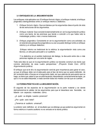 2
3.1 ENFOQUES DE LA ARGUMENTACIÓN
Los enfoques más aplicados son: El enfoque formal o lógico, el enfoque material, el enfoque
pragmático distinguiéndose entre un enfoque retorico o dialectico.
1. Enfoque formal o lógico. Que se interesa por los argumentos dese el punto de vista
de las estructuras de los argumentos.
2. Enfoque material. Que consiste fundamentalmente en ver la argumentación jurídica
como una teoría de las premisas que tiende a coincidir a lo que había sido la
metodología jurídica, más o menos tradicional.
3. Enfoque pragmático. Consistente en ver la argumentación como una actividad, es
en esta tercera perspectiva pragmática a suvez se puede distinguir entre un enfoque
retorico y un enfoque dialectico.
Enfoque retorico es tradicional de la retórica, la argumentación vista como una
técnica, un arte para persuadir a un auditorio.
Y la dialéctica en el sentido tradicional del dialogo, la discusión entre dos o más
personas regidas por una serie de reglas.
Toda esta idea es que en la argumentación jurídica se necesita construir una teoría que
convine elementos de esas cuatro perspectivas.1
(Proyecto Grado Cero. (2013)
Argumentación jurídica).
El enfoque que se le dé a la argumentación será de gran importancia para ganar el caso,
ya que el enfoque debe ser el adecuado para el tipo de tema que se quiera defender, de
ahí se tendrá éxito o fracaso en el argumento dado, así que además de persuasión que se
haga, se tiene que saber lo que se está haciendo interpretando correctamente las leyes, ya
que si no se sabe interpretar, e nada servirán todos los medios con las que se cuentan.
3.2 FORMAPRÁCTICA DE LA ARGUMENTACIÓN.
El segundo de los aspectos de la argumentación es la parte material y es donde
demostraremos la validez de los argumentos para que el desenlace sea favorable, se
lidiarán con aspectos materiales cómo:
¿A quién va dirigida nuestra ponencia?
¿Por quién será leída?
¿Tenemos el auditorio universal?,
Lo anterior será definitivo en el resultado que se obtenga ya que podemos argumentar en
forma retórica si nuestro auditorio no es versado en la teoría jurídica.
 