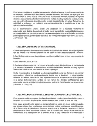 4
En el aspecto estático la legalidad se encuentra referida a la parte formal de cómo deberán
de llevarse a cabo todo acto de autoridad, esto se encuentra descrito en las leyes y en ella
se encuadran la forma en que cada una de las autoridades deberán proceder, el aspecto
dinámico es cuando la autoridad materialmente realiza el acto y lo plasma en documentos
que les serán entregados al contribuyente, en este caso se tendrá el actuar factual de la
autoridad y entonces se realizará una comparación entre lo estatuido por la ley y lo
aplicado por la autoridad.
En la argumentación jurídica existe una gradación de la legalidad y la forma de
argumentar será distinta dependiendo el poder con el que se trate, esa legalidad presupone
un manejo individual para cada uno de los poderes establecidos en el Estado, es distinto
para el poder judicial, para el poder ejecutivo, así como para el poder legislativo. (De la cruz,
J. (2010).p.21 y 22).
4.2 LA SUPLETORIEDAD EN MATERIAFISCAL.
Cuando seargumenta en materia fiscaldeberá de observarse lo relativo a la súperlegalidad
que se refiere a la constitucionalidad de los actos fiscales, al respectorefiere TAMAYO:
[...] es fácil percatarse, que el principio de constitucionalidad no es sino un caso especial de
legalidad.
Como refiere ISLAS MONTES:
[...] establece la competencia y el control, y la conformidad del ejercicio de la competencia
y el resultado de ella con el ordenamiento supremo del Estado, además faculta y vigila la
adecuación de los actos de autoridad al orden supralegal.
Se ha mencionado a la legalidad y a la súperlegalidad como una forma de discriminar
argumentos y ofrecerlos con la pertinencia debida, con la legalidad y súperlegalidad
tenemos la debida justificación para argumentar aunque esa justificación estará ya más
en el campo de la dogmática jurídica ya que tomar las debidas justificaciones para
argumentar es una actividad complicada pero es pertinente hacerla valer con argumentos.
(De la cruz, J. (2010).p.23)
4.3 LA ARGUMENTACIÓN FISCAL EN LO RELACIONADO CON LO PROCESAL
En la argumentación en materia fiscal es el relacionado con lo procesal es el último paso y
la debida oportunidad de ofrecer los medios idóneos para probar lo que se dice.
Esta etapa procedimental podemos compararla con un juego, en donde se tiene jugadas
que son permitidas, hay jugadas que son prohibidas y otras jugadas que son obligatorias.
Si la demandada al contestar su demanda asienta que la firma que calza en uno de los
documentos es falso, tendrá que probarlo pero si no realiza en tiempo dicha aserción de
conformidad a lo preceptuado en el artículo 20 de la Ley Federal de lo Contencioso y
 