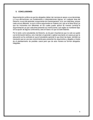 6
5. CONCLUSIONES
Argumentación jurídica es que los abogados deben dar razones en apoyo a sus decisiones
o a sus afirmaciones con fundamentos e interpretaciones lógicas, en cualquier área del
Derecho, no es sólo aprender a argumentar de manerageneral, sino, por cada área, porque
cada una es diferente, no es lo mismo argumentar en materia civil, que en el área fiscal, ya
que los momentos son diferentes en los cuales puede aplicar de manera correcta la
argumentación ya que cada área presenta sus restricciones, que reglas se mantienen fijas
sin la opción de alguna controversia, esto en base a lo que se esté tratando.
Por lo tanto como estudiantes de Derecho, es de gran importancia que no solo se quede
con la formación teórica, sino más bien el aprender a aplicar esa teoría en casos ya que la
educación se ha centrado en que el estudiante aprenda lo que dicen las leyes; también es
necesario que se use ese conocimiento para presentar los argumentos y alegatos a través
de el planteamiento de posibles casos para que de esta manera se formen abogados
integrales.
 