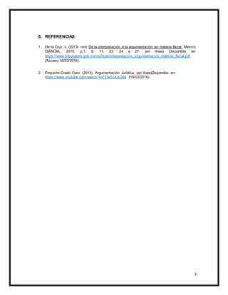 7
6. REFERENCIAS
1. De la Cruz. J. (2013- nov) De la interpretación a la argumentación en materia fiscal. México,
DIÁNOIA, 2010, p.1, 9. 11, 23. 24 a 27. (en línea) Disponible en:
https://www.tribunalqro.gob.mx/instituto/interpretacion_argumentacion_materia_fiscal.pdf
(Acceso 16/03/2016).
2. Proyecto Grado Cero. (2013). Argumentación Jurídica. (en línea)Disponible en:
https://www.youtube.com/watch?v=FYfeScKAG84 (18/03/2016).
 