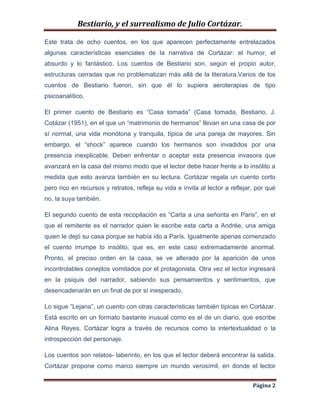 Bestiario, y el surrealismo de Julio Cortázar.
Este trata de ocho cuentos, en los que aparecen perfectamente entrelazados
algunas características esenciales de la narrativa de Cortázar: el humor, el
absurdo y lo fantástico. Los cuentos de Bestiario son, según el propio autor,
estructuras cerradas que no problematizan más allá de la literatura.Varios de los
cuentos de Bestiario fueron, sin que él lo supiera aeroterapias de tipo
psicoanalítico.
El primer cuento de Bestiario es “Casa tomada” (Casa tomada, Bestiario, J.
Cotázar (1951), en el que un “matrimonio de hermanos” llevan en una casa de por
sí normal, una vida monótona y tranquila, típica de una pareja de mayores. Sin
embargo, el “shock” aparece cuando los hermanos son invadidos por una
presencia inexplicable. Deben enfrentar o aceptar esta presencia invasora que
avanzará en la casa del mismo modo que el lector debe hacer frente a lo insólito a
medida que esto avanza también en su lectura. Cortázar regala un cuento corto
pero rico en recursos y retratos, refleja su vida e invita al lector a reflejar, por qué
no, la suya también.
El segundo cuento de esta recopilación es “Carta a una señorita en Paris”, en el
que el remitente es el narrador quien le escribe esta carta a Andrée, una amiga
quien le dejó su casa porque se había ido a París. Igualmente apenas comenzado
el cuento irrumpe lo insólito, que es, en este caso extremadamente anormal.
Pronto, el preciso orden en la casa, se ve alterado por la aparición de unos
incontrolables conejitos vomitados por el protagonista. Otra vez el lector ingresará
en la psiquis del narrador, sabiendo sus pensamientos y sentimientos, que
desencadenarán en un final de por sí inesperado.
Lo sigue “Lejana”, un cuento con otras características también típicas en Cortázar.
Está escrito en un formato bastante inusual como es el de un diario, que escribe
Alina Reyes. Cortázar logra a través de recursos como la intertextualidad o la
introspección del personaje.
Los cuentos son relatos- laberinto, en los que el lector deberá encontrar la salida.
Cortázar propone como marco siempre un mundo verosímil, en donde el lector
Página 2

 