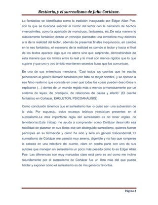 Bestiario, y el surrealismo de Julio Cortázar.
Lo fantástico se identificaba como la tradición inaugurada por Edgar Allan Poe,
con la que se buscaba suscitar el horror del lector con la narración de hechos
inverosímiles, como la aparición de monstruos, fantasmas, etc.De esta manera lo
clásicamente fantástico desde un principio planteaba una atmósfera muy distintas
a la de la realidad del lector, además de presentar finales inequívocos, en cambio
en lo neo fantástico, el escenario de la realidad es común al lector y hacia el final
de los textos aparece algo que no aterra sino que sorprende, demostrándole de
esta manera que los límites entre lo real y lo irreal son menos rígidos que lo que
supone y que uno y otro ámbito mantienen secretos lazos que los comunican.
En una de sus entrevistas menciona: “Casi todos los cuentos que he escrito
pertenecen al género llamado fantástico por falta de mejor nombre, y se oponen a
ese falso realismo que consiste en creer que todas las cosas pueden describirse y
explicarse (…) dentro de un mundo regido más o menos armoniosamente por un
sistema de leyes, de principios, de relaciones de causa y efecto” (El cuento
fantástico en Cortazar, EAGLETON, PSICOANALISIS)
Como conclusión tenemos que el surrealismo fue -o quiso ser- una subversión de
la vida; Por supuesto, estos excesos teóricos yaestaban presentes en el
surrealismo.La más importante regla del surrealismo es no tener reglas, no
tenerteorías.Este trabajo me ayudo a comprender como Cortázar desarrollo esa
habilidad de plasmar en sus libros ese tan distinguido surrealismo, quienes fueron
participes en su formación y como ha sido y será un género trascendental. El
surrealismo de Cortázar me pareció muy ameno, digerible y no hay que romperse
la cabeza en una relectura del cuento, claro en contra parte con uno de sus
autores que manejan un surrealismo un poco más pesado como lo es Edgar Allan
Poe. Las diferencias son muy marcadas claro está pero es así como me inclino
rotundamente por el surrealismo de Cortázar fue un libro más del que puedo
hablar y exponer como el surrealismo es de mis géneros favoritos.

Página 4

 