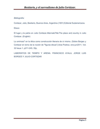 Bestiario, y el surrealismo de Julio Cortázar.

Bibliografía:
Cortázar, Julio, Bestiario, Buenos Aires, Argentina (1951) Editorial Sudamericana.
Ebsco
El lugar y la patria en Julio Cortázar.AlternateTitle:The place and country in Julio
Cortázar. (English)
Lo ominoso" en la ética como construcción literaria de sí mismo. (Sobre Borges y
Cortázar en torno de la noción de "figuras éticas").Acta Poetica. ene-jun2011, Vol.
32 Issue 1, p211-245. 35p.
LABERINTOS DE TIEMPO Y ARENA. FRANCISCO AYALA, JORGE LUIS
BORGES Y JULIO CORTÁZAR

Página 5

 
