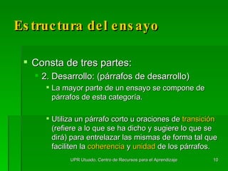 Estructura del ensayo Consta de tres partes: 2. Desarrollo: (párrafos de desarrollo) La mayor parte de un ensayo se compone de párrafos de esta categoría.  Utiliza un párrafo corto u oraciones de  transición  (refiere a lo que se ha dicho y sugiere lo que se dirá) para entrelazar las mismas de forma tal que faciliten la  coherencia  y  unidad  de los párrafos. UPR Utuado, Centro de Recursos para el Aprendizaje 