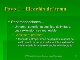 Paso 1 –  Elección  del tema Recomendaciones –  Un tema, sencillo, específico, delimitado, cuya extensión sea manejable Consulte al profesor   fecha de entrega, límite de páginas, manual de estilo a utilizar, recursos disponibles, extensión mínima de la lista de referencias o bibliografía. UPR Utuado, Centro de Recursos para el Aprendizaje 