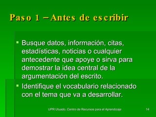 Paso 1 – Antes de escribir Busque datos, información, citas, estadísticas, noticias o cualquier antecedente que apoye o sirva para demostrar la idea central de la argumentación del escrito. Identifique el vocabulario relacionado con el tema que va a desarrollar. UPR Utuado, Centro de Recursos para el Aprendizaje 