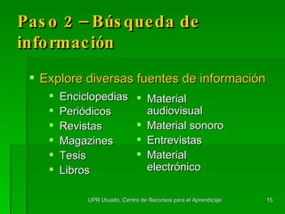 Paso 2 – Búsqueda de información Explore diversas fuentes de información Enciclopedias Periódicos Revistas Magazines Tesis Libros Material audiovisual Material sonoro Entrevistas Material electrónico UPR Utuado, Centro de Recursos para el Aprendizaje 