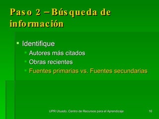 Paso 2 – Búsqueda de información Identifique Autores m á s citados Obras recientes Fuentes primarias vs. Fuentes secundarias UPR Utuado, Centro de Recursos para el Aprendizaje 
