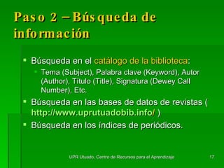 Paso 2 – Búsqueda de información Búsqueda en el  cat á logo de la biblioteca : Tema (Subject), Palabra clave (Keyword), Autor (Author), Título (Title), Signatura (Dewey Call Number), Etc. Búsqueda en las bases de datos de revistas ( http :// www.uprutuadobib.info /   ) Búsqueda en los índices de periódicos. UPR Utuado, Centro de Recursos para el Aprendizaje 