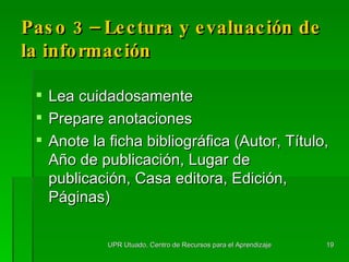 Paso 3 – Lectura y  evaluaci ó n  de la información Lea cuidadosamente Prepare anotaciones  Anote la ficha bibliogr á fica (Autor, T í tulo, Año de publicación, Lugar de publicación, Casa editora, Edición, Páginas) UPR Utuado, Centro de Recursos para el Aprendizaje 