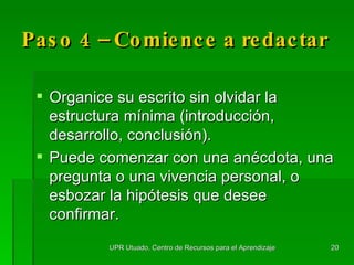 Paso 4 –  Comience  a redactar Organice su escrito sin olvidar la estructura mínima (introducción, desarrollo, conclusión). Puede comenzar con una anécdota, una pregunta o una vivencia personal, o esbozar la hipótesis que desee confirmar. UPR Utuado, Centro de Recursos para el Aprendizaje 