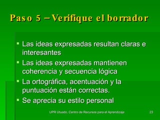Paso 5 – Verifique el borrador Las ideas expresadas resultan claras e interesantes Las ideas expresadas mantienen coherencia y secuencia lógica La ortográfica, acentuación y la puntuación están correctas. Se aprecia su estilo personal UPR Utuado, Centro de Recursos para el Aprendizaje 