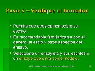 Paso 5 – Verifique el borrador Permita que otros opinen sobre su escrito. Es recomendable familiarizarse con el g é nero, el estilo y otros aspectos del ensayo.  Seleccione un ensayista y sus escritos o un  ensayo que sirva como modelo . UPR Utuado, Centro de Recursos para el Aprendizaje 