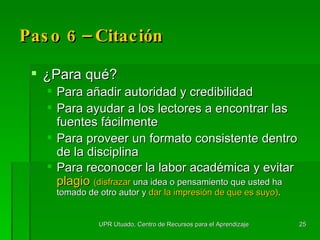 Paso 6 –  Citación   ¿P ara qu é ? Para añadir autoridad y credibilidad Para ayudar a los lectores a encontrar las fuentes fácilmente Para proveer un formato consistente dentro de la disciplina Para reconocer la labor académica y evitar  plagio  (disfrazar   una idea o pensamiento que usted ha tomado de otro autor y  dar la impresión de que es suyo) . UPR Utuado, Centro de Recursos para el Aprendizaje 