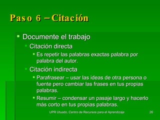 Paso 6 –  Citación Documente el trabajo Citación directa Es repetir las palabras exactas palabra por palabra del autor.  Citación indirecta Parafrasear – usar las ideas de otra persona o fuente pero cambiar las frases en tus propias palabras. Resumir – condensar un pasaje largo y hacerlo más corto en tus propias palabras. UPR Utuado, Centro de Recursos para el Aprendizaje 