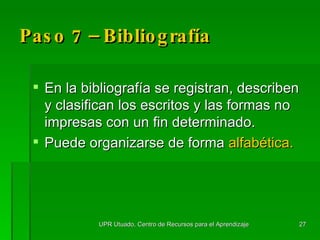 Paso 7 – Bibliografía En la  bibliografía se registran, describen y clasifican los escritos y las formas no impresas con un fin determinado.  Puede organizarse de forma  alfabética. UPR Utuado, Centro de Recursos para el Aprendizaje 