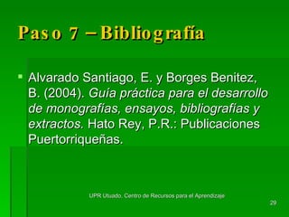 Paso 7 – Bibliografía Alvarado Santiago, E. y Borges Benitez, B. (2004).  Guía práctica para el desarrollo de monografías, ensayos, bibliografías y extractos.  Hato Rey, P.R.: Publicaciones Puertorriqueñas. UPR Utuado, Centro de Recursos para el Aprendizaje 