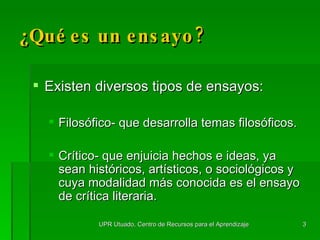 Existen diversos tipos de ensayos: Filos ó fico- que desarrolla temas filos ó ficos. Cr í tico- que enjuicia hechos e ideas, ya sean hist ó ricos, artísticos, o sociológicos y cuya modalidad m á s conocida es el ensayo de cr í tica literaria. ¿Qué es un ensayo? UPR Utuado, Centro de Recursos para el Aprendizaje 