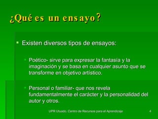 Existen diversos tipos de ensayos: Poético- sirve para expresar la fantasía y la imaginación y se basa en cualquier asunto que se transforme en objetivo artístico. Personal o familiar- que nos revela fundamentalmente el carácter y la personalidad del autor y otros. ¿Qué es un ensayo? UPR Utuado, Centro de Recursos para el Aprendizaje 