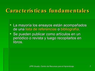 Características  fundamentales La mayoría los ensayos están acompañados de una  lista de referencias  o  bibliografía . Se pueden publicar como artículos en un periódico o revista y luego recopilarlos en libros. UPR Utuado, Centro de Recursos para el Aprendizaje 